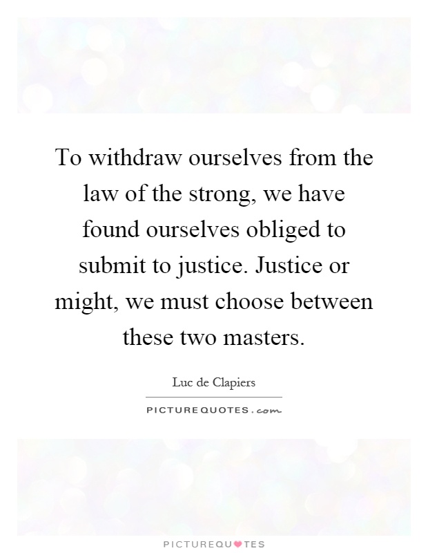 To withdraw ourselves from the law of the strong, we have found ourselves obliged to submit to justice. Justice or might, we must choose between these two masters Picture Quote #1