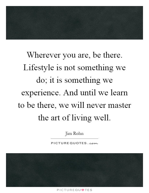 Wherever you are, be there. Lifestyle is not something we do; it is something we experience. And until we learn to be there, we will never master the art of living well Picture Quote #1