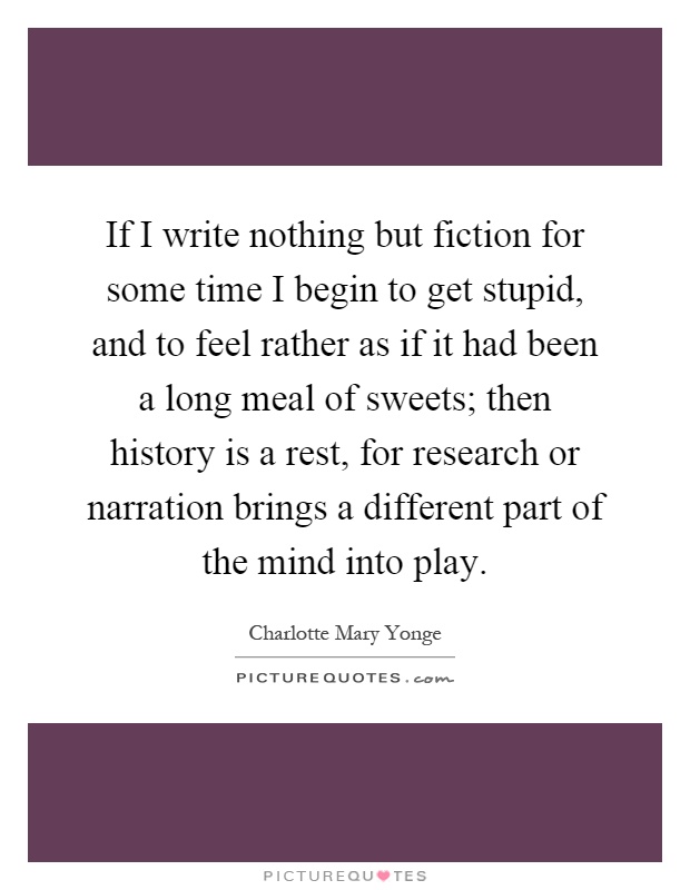 If I write nothing but fiction for some time I begin to get stupid, and to feel rather as if it had been a long meal of sweets; then history is a rest, for research or narration brings a different part of the mind into play Picture Quote #1
