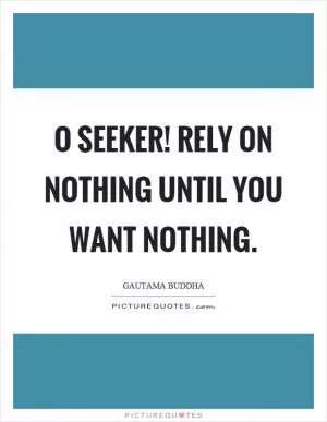 O seeker! Rely on nothing until you want nothing Picture Quote #1