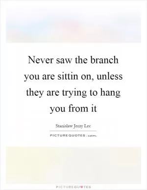 Never saw the branch you are sittin on, unless they are trying to hang you from it Picture Quote #1