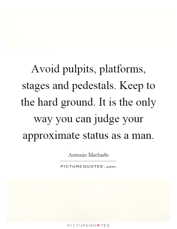 Avoid pulpits, platforms, stages and pedestals. Keep to the hard ground. It is the only way you can judge your approximate status as a man Picture Quote #1