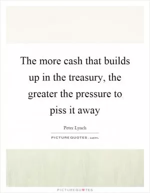 The more cash that builds up in the treasury, the greater the pressure to piss it away Picture Quote #1