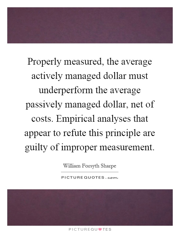 Properly measured, the average actively managed dollar must underperform the average passively managed dollar, net of costs. Empirical analyses that appear to refute this principle are guilty of improper measurement Picture Quote #1