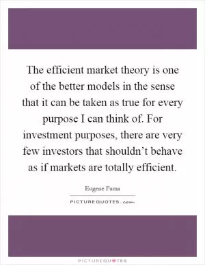 The efficient market theory is one of the better models in the sense that it can be taken as true for every purpose I can think of. For investment purposes, there are very few investors that shouldn’t behave as if markets are totally efficient Picture Quote #1