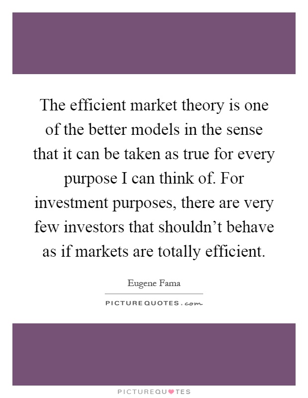 The efficient market theory is one of the better models in the sense that it can be taken as true for every purpose I can think of. For investment purposes, there are very few investors that shouldn't behave as if markets are totally efficient Picture Quote #1