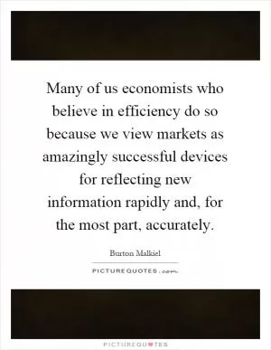 Many of us economists who believe in efficiency do so because we view markets as amazingly successful devices for reflecting new information rapidly and, for the most part, accurately Picture Quote #1