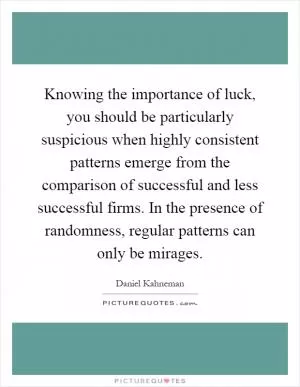 Knowing the importance of luck, you should be particularly suspicious when highly consistent patterns emerge from the comparison of successful and less successful firms. In the presence of randomness, regular patterns can only be mirages Picture Quote #1