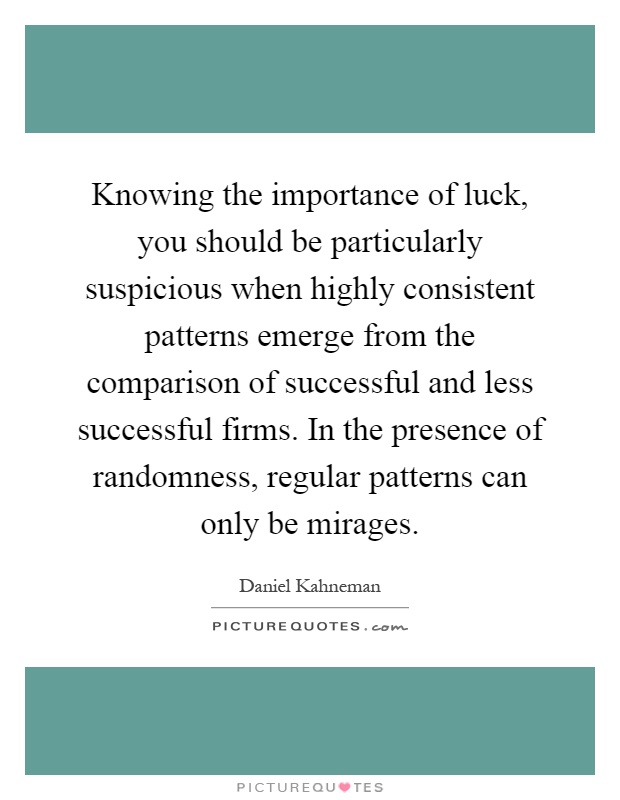 Knowing the importance of luck, you should be particularly suspicious when highly consistent patterns emerge from the comparison of successful and less successful firms. In the presence of randomness, regular patterns can only be mirages Picture Quote #1
