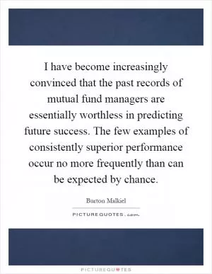 I have become increasingly convinced that the past records of mutual fund managers are essentially worthless in predicting future success. The few examples of consistently superior performance occur no more frequently than can be expected by chance Picture Quote #1