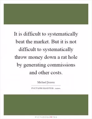 It is difficult to systematically beat the market. But it is not difficult to systematically throw money down a rat hole by generating commissions and other costs Picture Quote #1