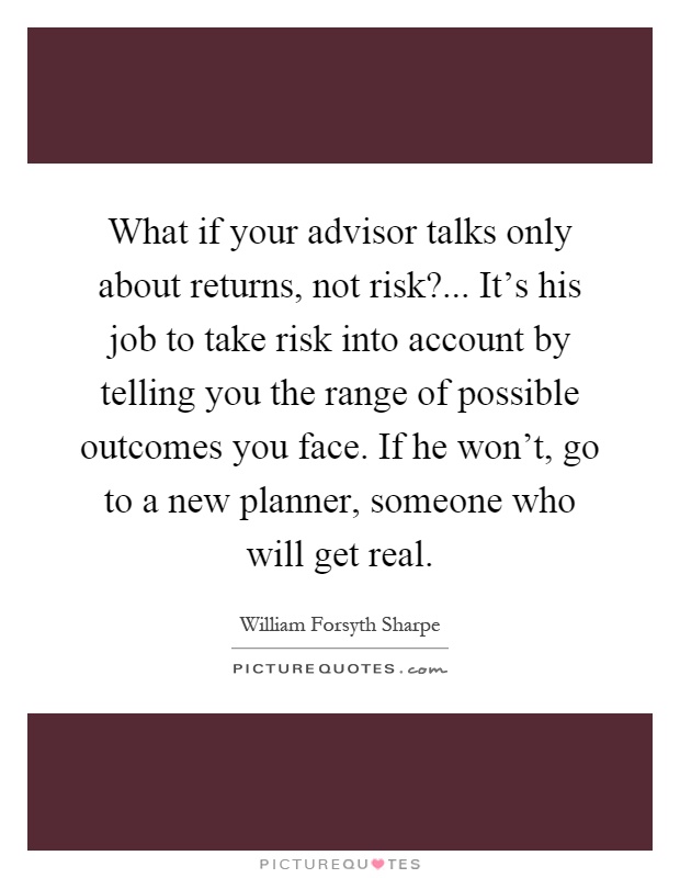 What if your advisor talks only about returns, not risk?... It's his job to take risk into account by telling you the range of possible outcomes you face. If he won't, go to a new planner, someone who will get real Picture Quote #1