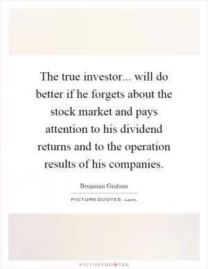 The true investor... will do better if he forgets about the stock market and pays attention to his dividend returns and to the operation results of his companies Picture Quote #1