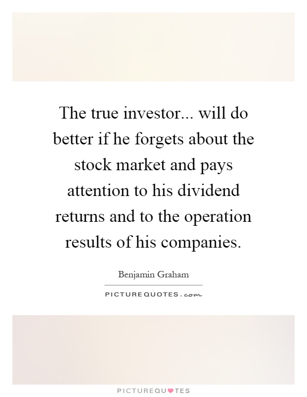 The true investor... will do better if he forgets about the stock market and pays attention to his dividend returns and to the operation results of his companies Picture Quote #1