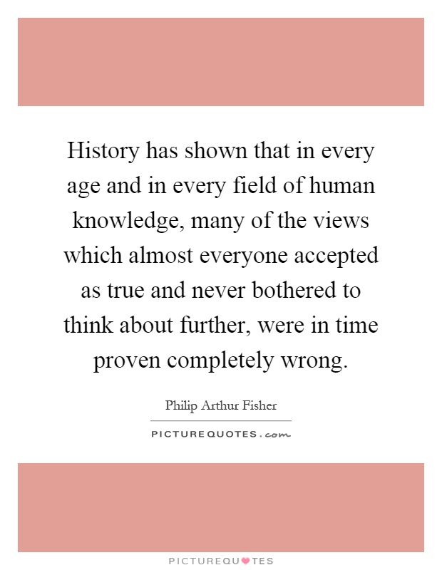History has shown that in every age and in every field of human knowledge, many of the views which almost everyone accepted as true and never bothered to think about further, were in time proven completely wrong Picture Quote #1