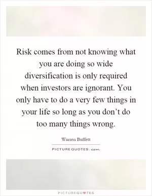 Risk comes from not knowing what you are doing so wide diversification is only required when investors are ignorant. You only have to do a very few things in your life so long as you don’t do too many things wrong Picture Quote #1