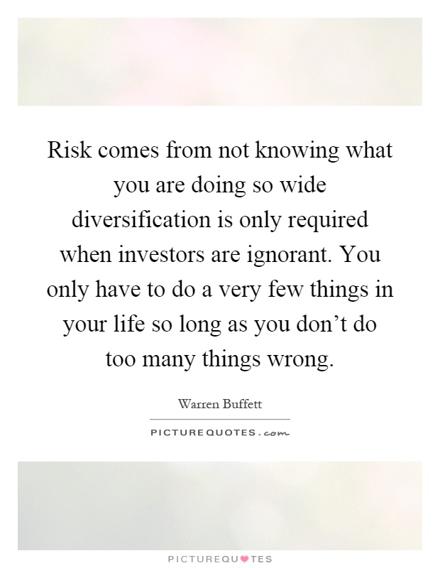 Risk comes from not knowing what you are doing so wide diversification is only required when investors are ignorant. You only have to do a very few things in your life so long as you don't do too many things wrong Picture Quote #1