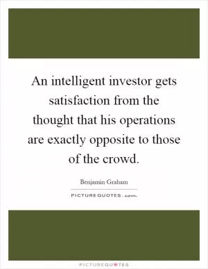 An intelligent investor gets satisfaction from the thought that his operations are exactly opposite to those of the crowd Picture Quote #1