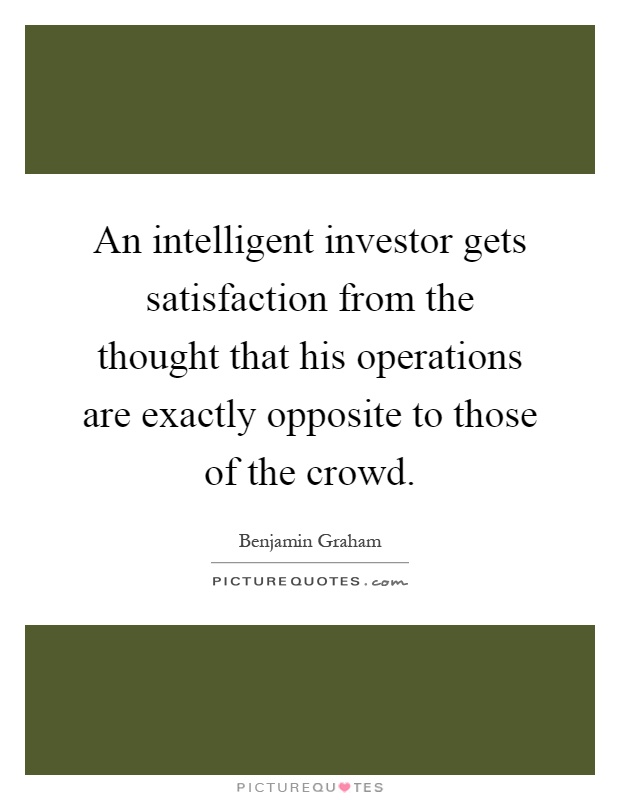 An intelligent investor gets satisfaction from the thought that his operations are exactly opposite to those of the crowd Picture Quote #1