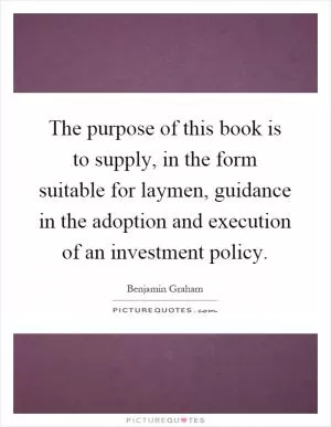 The purpose of this book is to supply, in the form suitable for laymen, guidance in the adoption and execution of an investment policy Picture Quote #1