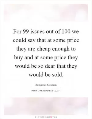 For 99 issues out of 100 we could say that at some price they are cheap enough to buy and at some price they would be so dear that they would be sold Picture Quote #1