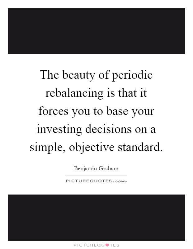 The beauty of periodic rebalancing is that it forces you to base your investing decisions on a simple, objective standard Picture Quote #1