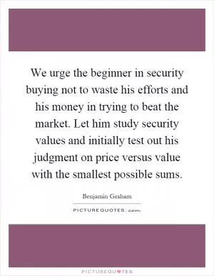 We urge the beginner in security buying not to waste his efforts and his money in trying to beat the market. Let him study security values and initially test out his judgment on price versus value with the smallest possible sums Picture Quote #1