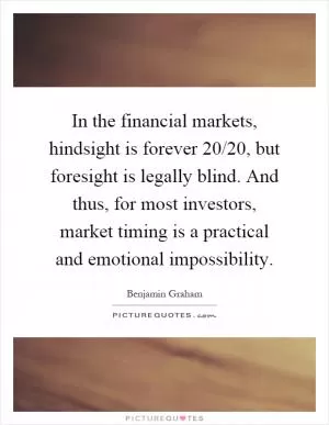In the financial markets, hindsight is forever 20/20, but foresight is legally blind. And thus, for most investors, market timing is a practical and emotional impossibility Picture Quote #1