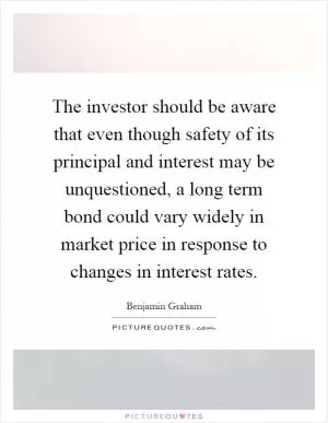 The investor should be aware that even though safety of its principal and interest may be unquestioned, a long term bond could vary widely in market price in response to changes in interest rates Picture Quote #1