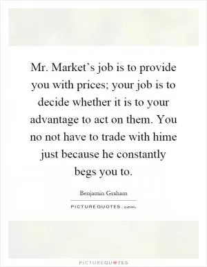 Mr. Market’s job is to provide you with prices; your job is to decide whether it is to your advantage to act on them. You no not have to trade with hime just because he constantly begs you to Picture Quote #1