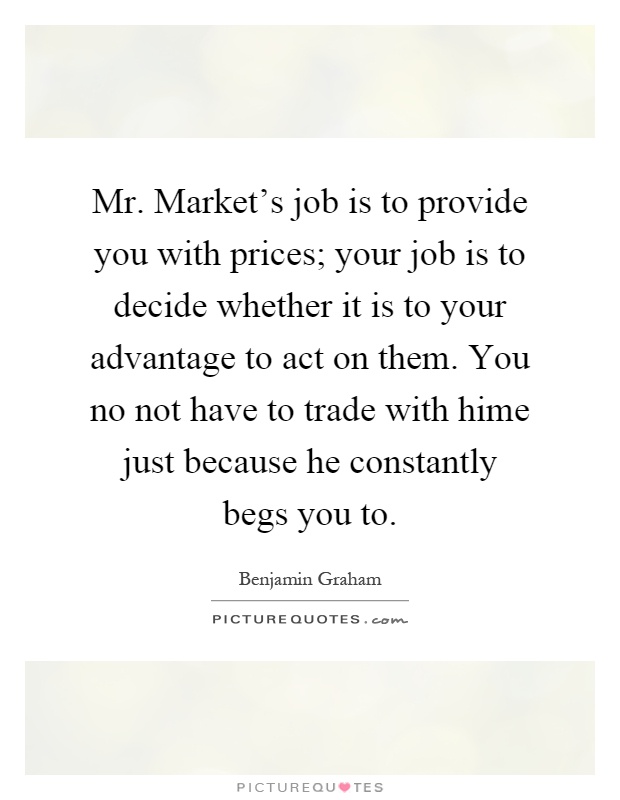 Mr. Market's job is to provide you with prices; your job is to decide whether it is to your advantage to act on them. You no not have to trade with hime just because he constantly begs you to Picture Quote #1