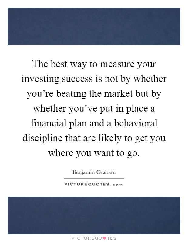 The best way to measure your investing success is not by whether you're beating the market but by whether you've put in place a financial plan and a behavioral discipline that are likely to get you where you want to go Picture Quote #1