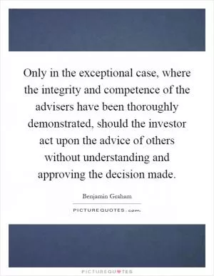 Only in the exceptional case, where the integrity and competence of the advisers have been thoroughly demonstrated, should the investor act upon the advice of others without understanding and approving the decision made Picture Quote #1
