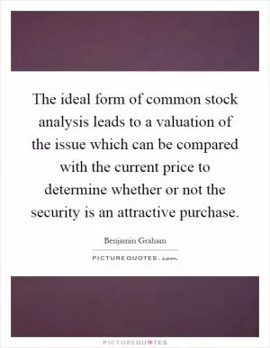 The ideal form of common stock analysis leads to a valuation of the issue which can be compared with the current price to determine whether or not the security is an attractive purchase Picture Quote #1