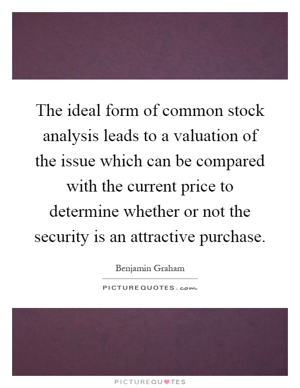 The ideal form of common stock analysis leads to a valuation of the issue which can be compared with the current price to determine whether or not the security is an attractive purchase Picture Quote #1