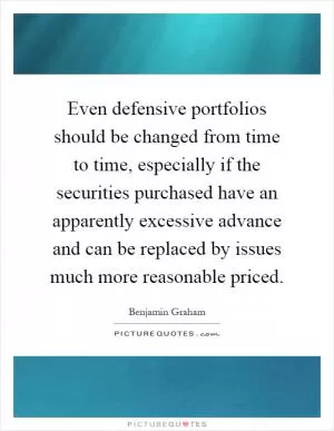 Even defensive portfolios should be changed from time to time, especially if the securities purchased have an apparently excessive advance and can be replaced by issues much more reasonable priced Picture Quote #1