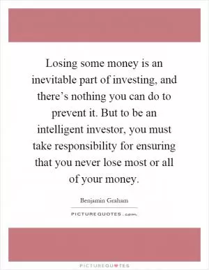 Losing some money is an inevitable part of investing, and there’s nothing you can do to prevent it. But to be an intelligent investor, you must take responsibility for ensuring that you never lose most or all of your money Picture Quote #1