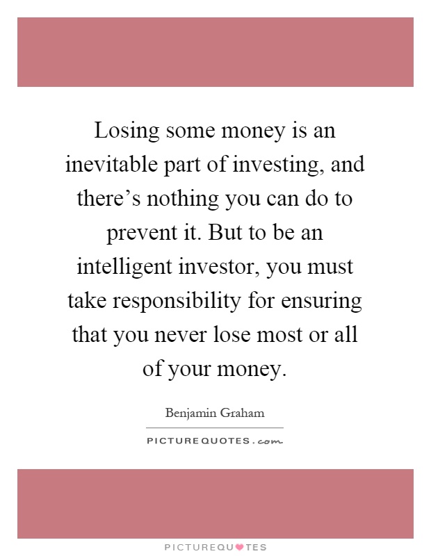 Losing some money is an inevitable part of investing, and there's nothing you can do to prevent it. But to be an intelligent investor, you must take responsibility for ensuring that you never lose most or all of your money Picture Quote #1