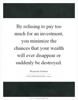 By refusing to pay too much for an investment, you minimize the chances that your wealth will ever disappear or suddenly be destroyed Picture Quote #1