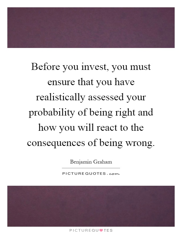Before you invest, you must ensure that you have realistically assessed your probability of being right and how you will react to the consequences of being wrong Picture Quote #1