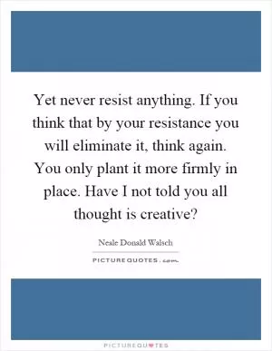 Yet never resist anything. If you think that by your resistance you will eliminate it, think again. You only plant it more firmly in place. Have I not told you all thought is creative? Picture Quote #1