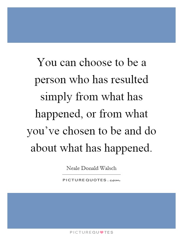 You can choose to be a person who has resulted simply from what has happened, or from what you've chosen to be and do about what has happened Picture Quote #1