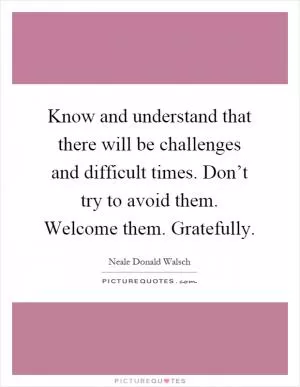 Know and understand that there will be challenges and difficult times. Don’t try to avoid them. Welcome them. Gratefully Picture Quote #1