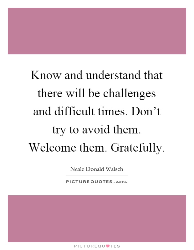 Know and understand that there will be challenges and difficult times. Don't try to avoid them. Welcome them. Gratefully Picture Quote #1