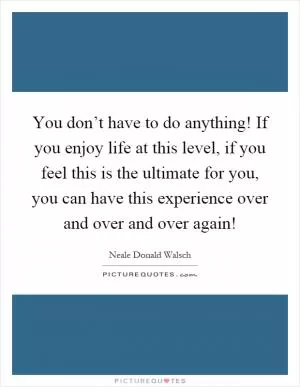 You don’t have to do anything! If you enjoy life at this level, if you feel this is the ultimate for you, you can have this experience over and over and over again! Picture Quote #1