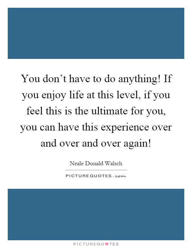 You don't have to do anything! If you enjoy life at this level, if you feel this is the ultimate for you, you can have this experience over and over and over again! Picture Quote #1