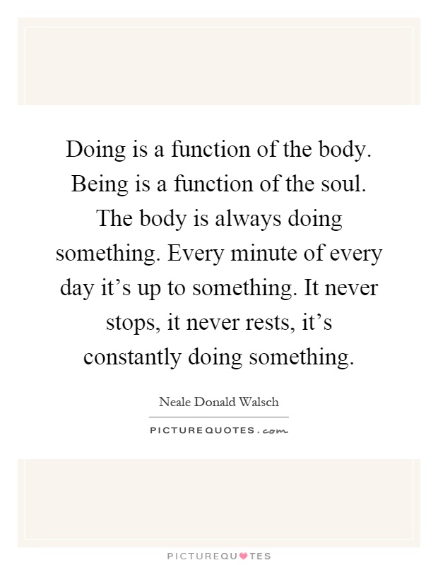 Doing is a function of the body. Being is a function of the soul. The body is always doing something. Every minute of every day it's up to something. It never stops, it never rests, it's constantly doing something Picture Quote #1