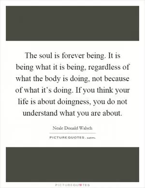 The soul is forever being. It is being what it is being, regardless of what the body is doing, not because of what it’s doing. If you think your life is about doingness, you do not understand what you are about Picture Quote #1