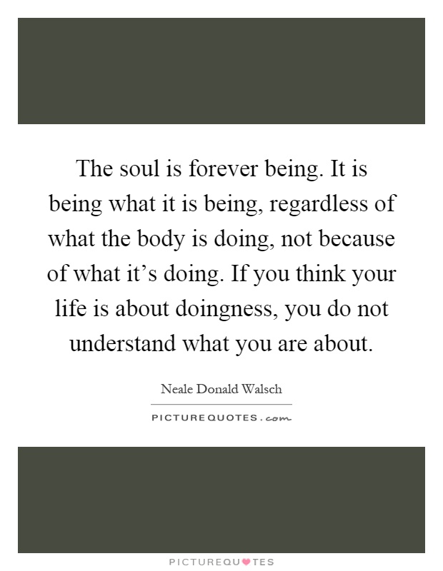The soul is forever being. It is being what it is being, regardless of what the body is doing, not because of what it's doing. If you think your life is about doingness, you do not understand what you are about Picture Quote #1