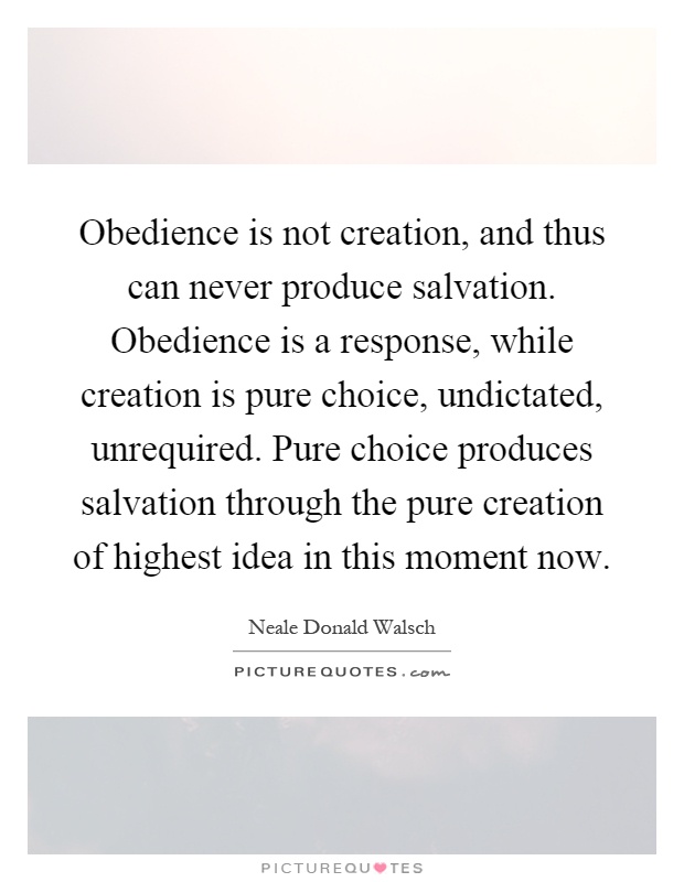 Obedience is not creation, and thus can never produce salvation. Obedience is a response, while creation is pure choice, undictated, unrequired. Pure choice produces salvation through the pure creation of highest idea in this moment now Picture Quote #1